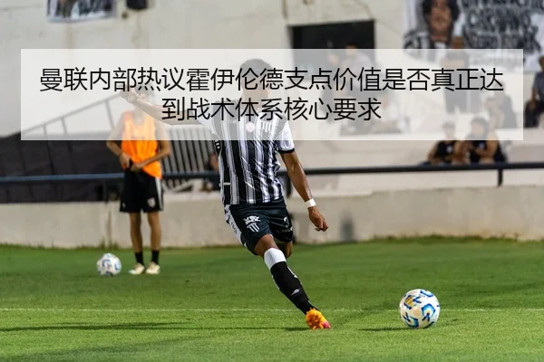 曼联内部热议霍伊伦德支点价值是否真正达到战术体系核心要求