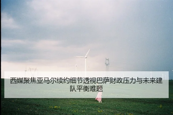 西媒聚焦亚马尔续约细节透视巴萨财政压力与未来建队平衡难题