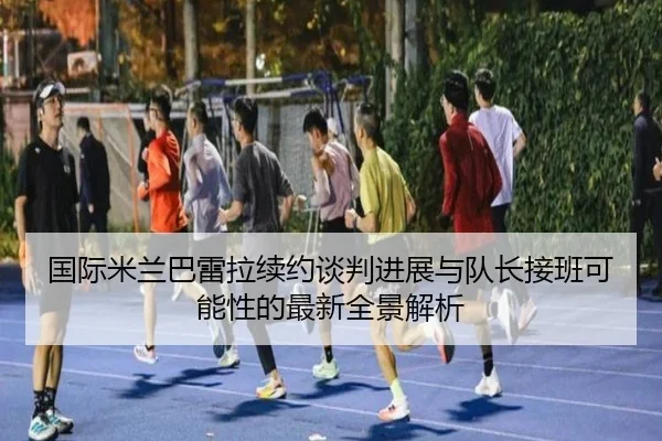 国际米兰巴雷拉续约谈判进展与队长接班可能性的最新全景解析