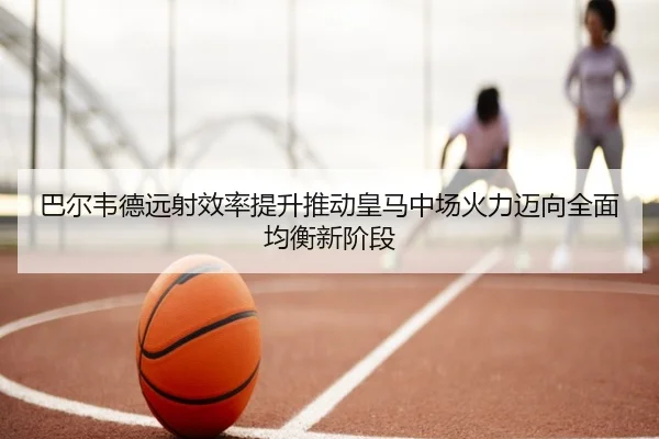 巴尔韦德远射效率提升推动皇马中场火力迈向全面均衡新阶段
